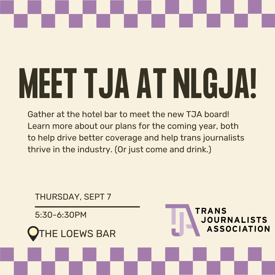 Meet TJA at NLGJA! Gather at the hotel bar to meet the new TJA board! Learn more about our plans for the coming year, both to help drive better coverage and help trans journalists thrive in the industry. Or just come and drink. Thursday, September 7 from 5:30 pm to 6:30pm at The Lobby Lounge at the Loews hotel.